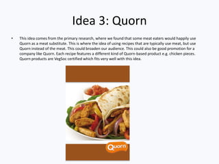Idea 3: Quorn
• This idea comes from the primary research, where we found that some meat eaters would happily use
Quorn as a meat substitute. This is where the idea of using recipes that are typically use meat, but use
Quorn instead of the meat. This could broaden our audience. This could also be good promotion for a
company like Quorn. Each recipe features a different kind of Quorn-based product e.g. chicken pieces.
Quorn products are VegSoc certified which fits very well with this idea.
 