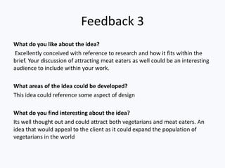 Feedback 3
What do you like about the idea?
Excellently conceived with reference to research and how it fits within the
brief. Your discussion of attracting meat eaters as well could be an interesting
audience to include within your work.
What areas of the idea could be developed?
This idea could reference some aspect of design
What do you find interesting about the idea?
Its well thought out and could attract both vegetarians and meat eaters. An
idea that would appeal to the client as it could expand the population of
vegetarians in the world
 