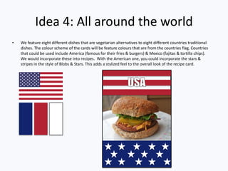 Idea 4: All around the world
• We feature eight different dishes that are vegetarian alternatives to eight different countries traditional
dishes. The colour scheme of the cards will be feature colours that are from the countries flag. Countries
that could be used include America (famous for their fries & burgers) & Mexico (fajitas & tortilla chips).
We would incorporate these into recipes. With the American one, you could incorporate the stars &
stripes in the style of Blobs & Stars. This adds a stylized feel to the overall look of the recipe card.
 