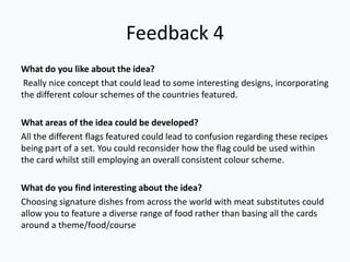 Feedback 4
What do you like about the idea?
Really nice concept that could lead to some interesting designs, incorporating
the different colour schemes of the countries featured.
What areas of the idea could be developed?
All the different flags featured could lead to confusion regarding these recipes
being part of a set. You could reconsider how the flag could be used within
the card whilst still employing an overall consistent colour scheme.
What do you find interesting about the idea?
Choosing signature dishes from across the world with meat substitutes could
allow you to feature a diverse range of food rather than basing all the cards
around a theme/food/course
 