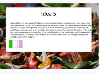 Idea 5
• My final idea is to have a super food summer theme. We would use vegetarian and vegan recipes that
are super healthy. On the card as well as the recipe we would include the health benefits of the recipes.
We would use fruit and vegetables that grow in summer (blueberries, cucumber and tomatoes). We
could have a close up image of the meal as a thick boarder around the main text. The colour of the text
box could vary depending on the colour of the main ingredient in the recipe being used (for example if it
was tomato soup, the text box would be red). The main colours we could use throughout each card
could be green, white and pink.
 