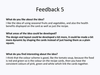 Feedback 5
What do you like about the idea?
I like the idea of using seasonal fruits and vegetables, and also the health
benefits displayed on the card as well as just the recipe.
What areas of the idea could be developed?
The design and layout could be developed a bit more, it could be made a bit
more dynamic by shaping the cards instead of just having them as a plain
square.
What do you find interesting about the idea?
I think that the colour scheme is good, like the tomato soup, because the food
is red and green so is the colour on the recipe cards, then you have the
consistent colours of pink, green and white which link the cards together.
 