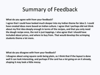 Summary of Feedback
What do you agree with from your feedback?
I agree that I could have looked much deeper into my Indian theme for idea 2. I could
have created ideas more based on Indian culture. I agree that I perhaps did not think
about my first idea deeply enough in terms of the recipes, and that you only need
the dough recipe once, the rest is just toppings. I also agree that I should have
included about prices, and where to buy from. That would develop the scrimping
students theme a lot more.
What do you disagree with from your feedback?
I disagree about using square cards being plain, as I think that if the layout is done
well it can look interesting, and perhaps if the card has a lot going on on it already,
shaping it may look a little messy.
 