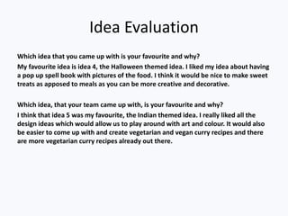 Idea Evaluation
Which idea that you came up with is your favourite and why?
My favourite idea is idea 4, the Halloween themed idea. I liked my idea about having
a pop up spell book with pictures of the food. I think it would be nice to make sweet
treats as apposed to meals as you can be more creative and decorative.
Which idea, that your team came up with, is your favourite and why?
I think that idea 5 was my favourite, the Indian themed idea. I really liked all the
design ideas which would allow us to play around with art and colour. It would also
be easier to come up with and create vegetarian and vegan curry recipes and there
are more vegetarian curry recipes already out there.
 