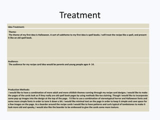 Treatment
Idea Treatment:
Theme:
The theme of my first idea is Halloween. A sort of subtheme to my first idea is spell books. I will treat the recipe like a spell, and present
it like an old spell book.
Audience:
The audience for my recipe card idea would be parents and young people ages 4- 14.
Production Methods:
I would like to have a combination of more adult and more childish themes running through my recipe card designs. I would like to make
the pages of the cards look as if they really are old spell book pages by using methods like tea staining. Though I would like to incorporate
some pop up images into the design at the top of the page. I’d like to use a combination of stereotypical horror and Halloween fonts and
some more simple fonts in order to tone it down a bit. I would like minimal text on the page in order to keep it simple and save space for
a few images on the page. As a boarder around the recipe cards I would like to have patterns and curls typical of tombstones to make it
look more old and spooky, I would also like the boarder to be embossed to give the cards some more texture.
 