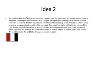 Idea 2
• We could do a series of vegetarian and vegan curry recipes. The page could be covered with an image of
a wooden chopping board with some classic curry recipe ingredients covering the board (for example
coriander or aniseed). The text would come over the wooden chopping board. The colour scheme could
be a deep orangey red colour, with white and black. Text would mostly be laid out in the centre of the
card. The recipe could be made a little more detailed, with more explanation, and longer sentences
when explaining the method. We could use boarders to section off text to make it look a little neater.
We could laminate the card to be stronger and easier to clean.
 