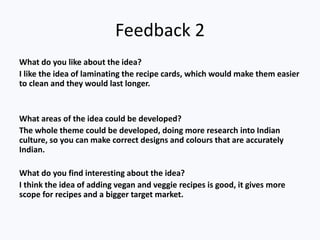 Feedback 2
What do you like about the idea?
I like the idea of laminating the recipe cards, which would make them easier
to clean and they would last longer.
What areas of the idea could be developed?
The whole theme could be developed, doing more research into Indian
culture, so you can make correct designs and colours that are accurately
Indian.
What do you find interesting about the idea?
I think the idea of adding vegan and veggie recipes is good, it gives more
scope for recipes and a bigger target market.
 