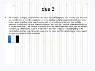 Idea 3
• We could do a ‘scrimping student special’. This would be a series of cheap, tasty and easy food. We could
use a combination of hand drawings (cartoons or just doodles) and photography to illustrate the recipe.
Recipes would be different take away favourites such as curry, Chinese, or burgers. Card could be
presented on lined paper (or what looks like line paper). We could use a font that looks like hand writing,
or actually hand write it. Text could be blue to look as if it has been written with a blue biro. We could do
some drawing with the same blue biro or a black biro. Our main text could be placed right up to the
margin to look just how a normal person would write the recipe out. The ingredients and method would
be made and short and simple as possible.
 