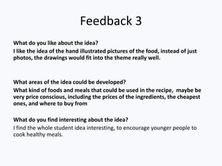 Feedback 3
What do you like about the idea?
I like the idea of the hand illustrated pictures of the food, instead of just
photos, the drawings would fit into the theme really well.
What areas of the idea could be developed?
What kind of foods and meals that could be used in the recipe, maybe be
very price conscious, including the prices of the ingredients, the cheapest
ones, and where to buy from
What do you find interesting about the idea?
I find the whole student idea interesting, to encourage younger people to
cook healthy meals.
 