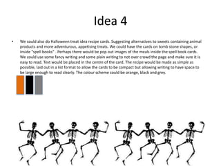 Idea 4
• We could also do Halloween treat idea recipe cards. Suggesting alternatives to sweets containing animal
products and more adventurous, appetising treats. We could have the cards on tomb stone shapes, or
inside “spell books” . Perhaps there would be pop out images of the meals inside the spell book cards.
We could use some fancy writing and some plain writing to not over crowd the page and make sure it is
easy to read. Text would be placed in the centre of the card. The recipe would be made as simple as
possible, laid out in a list format to allow the cards to be compact but allowing writing to have space to
be large enough to read clearly. The colour scheme could be orange, black and grey.
 