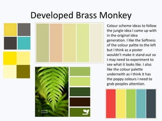 Developed Brass Monkey
Colour scheme ideas to follow
the jungle idea I came up with
in the original idea
generation. I like the Softness
of the colour paltte to the left
but I think as a poster
wouldn’t make it stand out so
I may need to experiment to
see what it looks like. I also
like the colour palette
underneith as I think it has
the poppy colours I need to
grab peoples attention.
 