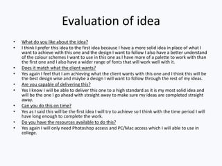 Evaluation of idea
• What do you like about the idea?
• I think I prefer this idea to the first idea because I have a more solid idea in place of what I
want to achieve with this one and the design I want to follow I also have a better understand
of the colour schemes I want to use in this one as I have more of a palette to work with than
the first one and I also have a wider range of fonts that will work well with it.
• Does it match what the client wants?
• Yes again I feel that I am achieving what the client wants with this one and I think this will be
the best design wise and maybe a design I will want to follow through the rest of my ideas.
• Are you capable of delivering this?
• Yes I know I will be able to deliver this one to a high standard as it is my most solid idea and
will be the one I go ahead with straight away to make sure my ideas are completed straight
away.
• Can you do this on time?
• Yes as I said this will be the first idea I will try to achieve so I think with the time period I will
have long enough to complete the work.
• Do you have the resources available to do this?
• Yes again I will only need Photoshop access and PC/Mac access which I will able to use in
college.
 