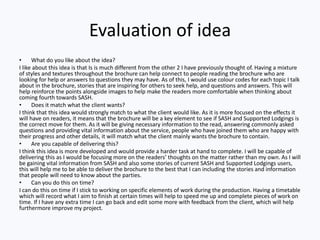 Evaluation of idea
• What do you like about the idea?
I like about this idea is that Is is much different from the other 2 I have previously thought of. Having a mixture
of styles and textures throughout the brochure can help connect to people reading the brochure who are
looking for help or answers to questions they may have. As of this, I would use colour codes for each topic I talk
about in the brochure, stories that are inspiring for others to seek help, and questions and answers. This will
help reinforce the points alongside images to help make the readers more comfortable when thinking about
coming fourth towards SASH.
• Does it match what the client wants?
I think that this idea would strongly match to what the client would like. As it is more focused on the effects it
will have on readers, it means that the brochure will be a key element to see if SASH and Supported Lodgings is
the correct move for them. As it will be giving necessary information to the read, answering commonly asked
questions and providing vital information about the service, people who have joined them who are happy with
their progress and other details, it will match what the client mainly wants the brochure to contain.
• Are you capable of delivering this?
I think this idea is more developed and would provide a harder task at hand to complete. I will be capable of
delivering this as I would be focusing more on the readers’ thoughts on the matter rather than my own. As I will
be gaining vital information from SASH and also some stories of current SASH and Supported Lodgings users,
this will help me to be able to deliver the brochure to the best that I can including the stories and information
that people will need to know about the parties.
• Can you do this on time?
I can do this on time if I stick to working on specific elements of work during the production. Having a timetable
which will record what I aim to finish at certain times will help to speed me up and complete pieces of work on
time. If I have any extra time I can go back and edit some more with feedback from the client, which will help
furthermore improve my project.
 