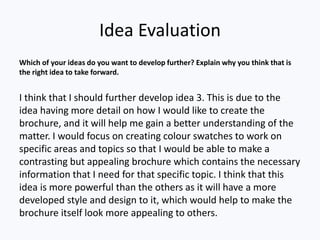 Idea Evaluation
Which of your ideas do you want to develop further? Explain why you think that is
the right idea to take forward.
I think that I should further develop idea 3. This is due to the
idea having more detail on how I would like to create the
brochure, and it will help me gain a better understanding of the
matter. I would focus on creating colour swatches to work on
specific areas and topics so that I would be able to make a
contrasting but appealing brochure which contains the necessary
information that I need for that specific topic. I think that this
idea is more powerful than the others as it will have a more
developed style and design to it, which would help to make the
brochure itself look more appealing to others.
 
