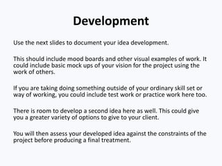 Development
Use the next slides to document your idea development.
This should include mood boards and other visual examples of work. It
could include basic mock ups of your vision for the project using the
work of others.
If you are taking doing something outside of your ordinary skill set or
way of working, you could include test work or practice work here too.
There is room to develop a second idea here as well. This could give
you a greater variety of options to give to your client.
You will then assess your developed idea against the constraints of the
project before producing a final treatment.
 