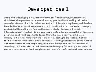 Developed Idea 1
So my idea is developing a Brochure which contains friendly advice, information and
simple text with questions and answers for young people who are seeking help to find
somewhere to sleep due to homelessness. As the topic is quite a fragile one, and the client
has asked for some specific requirements, I will take these into account while creating my
product. I will be making the front and back cover similar, the front will contain
information about what SASH do and who they are, alongside working with their Nightstop
programme and with Supported Lodgings. This will contain a heavy detailed piece of
imagery so that it has more affect and looks more appealing to the readers. The back of
the brochure will contain more details about SASH including website links, phone numbers
and email contacts so that people may get in touch if they would like further advice or
some help. I will also make the back decorated with imagery, followed by some stories of
past or present users, so that it can give people more of a comfortable and warm welcome.
 