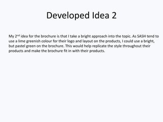 Assessment of final ideas
Suitable for audience?
My project that I have thought about will be suitable for the public. As my project Is focusing on a fragile topic, I have to be
careful of how I portray it, but as long as I make it look appealing to look at, then it would be better overall as it will make
people feel more comfortable .
Suitability for client?
The project will be very suitable for the client. As the client has asked for some specific requirements to be added within
the project, it gives me a free reign on what I would like to add, take out, change styles, graphics, photo styles & colour
styles.
Appeal of the work:
My work will appeal to the specific audience that it is aimed at. This is because there are people around their age group
which are looking for answers about the same things, and there have been people around the same ages who have
already taken part within the programme. By using images of people around the same age as them and adding in text
which will help with the project to appeal to them and be right for them even more.
Timescales for production:
I will be able to complete my project within the allotted time as I have a lot of time to work on each chunk of work that will
be set to complete for specific days. Also creating a timetable with specific times so that I can stick to a time based plan
with help massively with doing my work, as I know what I want/need to get done by what dates.
Costs:
In terms of costs for my project, unless I have to travel to meet my client at any one day, there will be no costs for me. This
is because I have access to a lot of equipment to use. I may require some funding towards work if I were to rent or pay to
use certain pieces of imagery from other people in my project.
Personnel:
I may not need any personnel within my project, as it is more of a independent project. I may have to commission work from other
people if I require help with photography work, or I may benefit from certain skillsets from others in my project as it will help me to
complete it with, an audience viewpoint, less work strain on myself & able to do more of a workload as there are more than one of
us on the project tackling certain areas.
Legal and ethical issues:
When coming to legal and ethical issues, I will avoid to have any. This means I will avoid copyright by creating my own
images through Photoshop editing, or taking my own images with a camera. If I require an image I can’t get a hold of, I will
ask for permission to use a certain image so that it is not copyright. I will not advertise any form of discrimination through
my work, throughout the whole brochure, ranging from my wording to my images. If I am to take any images, if I use model
under the age of 18, I will need permission granted from their parents so that I may use them in the brochure. I will be sure
to follow the Advertising Standards Authority codes too, as I do not want to break any of these codes to jeopardize my
work & project.
 