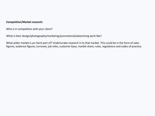 Audience/Customer research:
Who is the audience or customer that your client is trying to
reach? Perhaps they have already told you. Perhaps you should
ask. You could also do further research in to the type of audience
or customer you are hoping to appeal to.
 