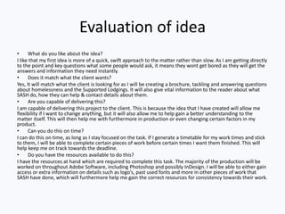 Evaluation of idea
• What do you like about the idea?
I like that my first idea is more of a quick, swift approach to the matter rather than slow. As I am getting directly
to the point and key questions what some people would ask, it means they wont get bored as they will get the
answers and information they need instantly.
• Does it match what the client wants?
Yes, It will match what the client is looking for as I will be creating a brochure, tackling and answering questions
about homelessness and the Supported Lodgings. It will also give vital information to the reader about what
SASH do, how they can help & contact details about them.
• Are you capable of delivering this?
I am capable of delivering this project to the client. This is because the idea that I have created will allow me
flexibility if I want to change anything, but it will also allow me to help gain a better understanding to the
matter itself. This will then help me with furthermore in production or even changing certain factors in my
product.
• Can you do this on time?
I can do this on time, as long as I stay focused on the task. If I generate a timetable for my work times and stick
to them, I will be able to complete certain pieces of work before certain times I want them finished. This will
help keep me on track towards the deadline.
• Do you have the resources available to do this?
I have the resources at hand which are required to complete this task. The majority of the production will be
worked on throughout Adobe Software, including Photoshop and possibly InDesign. I will be able to either gain
access or extra information on details such as logo’s, past used fonts and more in other pieces of work that
SASH have done, which will furthermore help me gain the correct resources for consistency towards their work.
 