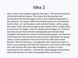 Idea 2
• Idea 2 will be the complete opposite from idea 1. The themed brochure
will be Dark and Dull colours. This means that the brochure will
constantly be themed throughout with a more saddened approach to
the audience. This may be different and help connect on an emotional
level to them. As I will be doing a dark and dull theme, I will be using a
text colour which will contrast against them which will be a bright colour
to stand out. For images, I will use self generated images, but I will also
take into account that self taken photography work will also help
strengthen the brochure in terms of connecting to people. The brochure
will be kept short but provide key and necessary information for young
adults, as most people are more visual learners rather than verbal
learners. With the brochure, I will approach with a bold front cover so
that it is eye catching it will want the viewers to come have a look inside,
and I will continue the same style throughout, so that it is more
interesting for the audience. I will also be using language and questions
within the brochure to relate to the people that it connects to.
 