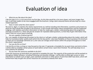 Evaluation of idea
• What do you like about the idea?
I like this idea as it is a vice versa from my first idea. As this idea would be a lot more slower, and more images than
text, it will help readers to be more engaged with the brochure. Using a dark coloured theme will also help to a more
relaxed approach.
• Does it match what the client wants?
Yes and no. Again, it matches the clients requirements as I will be including vital information, questions and answers to
what the client would like included in the brochure. It will include information about homelessness and the Supported
Lodgings, with statistics and other information to help the reader gain a better understanding about the programme
and how successful it is. There will also be answers for repeated asked questions, so that they ill gain information they
need if they are unsure about anything.
• Are you capable of delivering this?
Yes, I am capable of delivering this project to the client as I will gain a better understanding about the matter, which will
help me to produce better quality work which hits the key points. I also have flexibility on how to produce this brochure
as there are no real design elements to it, and I also can change certain factors within the project throughout to meet
the clients’ expectations.
• Can you do this on time?
I can do this on time, as long as I stay focused on the task. If I generate a timetable for my work times and stick to them,
I will be able to complete certain pieces of work before certain times I want them finished. This will help keep me on
track towards the deadline.
• Do you have the resources available to do this?
I have the resources at hand which are required to complete this task. The majority of the production will be worked on
throughout Adobe Software, including Photoshop and possibly InDesign. I will be able to either gain access or extra
information on details such as logo’s, past used fonts and more in other pieces of work that SASH have done, which will
furthermore help me gain the correct resources for consistency towards their work.
 