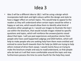 Idea 3
• Idea 3 will be a different idea to 1&2. I will be using a design which
incorporates both dark and light colours within the design and style to
have a bigger effect on certain topics. This would help to appeal to the
readers as they will understand when certain topics would be either a
happy or sad one, which would allow them to identify what kind of
situations other people go in. I would use images to illustrate the text I
use within the brochure, that would include images related to specific
questions and topics, which will reinforce the answers/points raised
about that topic. I will use past experiences and positive stories from
people who have used Supported Lodgings and SASH before, which will
help to make people who are seeking help from them more entitled and
enticed to come fourth towards them for help (as SASH are trying to help
others instead of drive them away). I would mainly focus on trying to
make the brochure simple and easy to read/understand, so that people
who do look at it will feel more comfortable around the topic and may
furthermore possess the time to come fourth for the help they need.
 