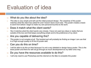 Evaluation of idea
 What do you like about the idea?
 This idea is very simple and will suit the initial postcard design. The simplicity of this poster
matches what the client has asked for and I haven’t done much else. This poster creates a basis
to work from before I begin to make my own personal touches to the work.
 Does it match what the client wants?
 Yes it matches what the client wants very closely, I have not used any ideas or styles that are
outside of the box and that keeps everything simple and to the preference of my client.
 Are you capable of delivering this?
 This poster is not complex at all. The hardest part will probably be finding an image I can use that
is of high enough quality to fit the A3 poster well.
 Can you do this on time?
 I will be able to do this on time because it is not a very detailed or design heavy poster. This is the
basis poster and there for will not go through as much development as my latter ones may.
 Do you have the resources available to do this?
 I will only need to use Photoshop and the internet on the Mac to complete this poster.
 