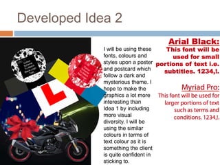 Developed Idea 2
I will be using these
fonts, colours and
styles upon a poster
and postcard which
follow a dark and
mysterious theme. I
hope to make the
graphics a lot more
interesting than
Idea 1 by including
more visual
diversity. I will be
using the similar
colours in terms of
text colour as it is
something the client
is quite confident in
sticking to.
 