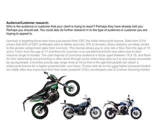 Audience/Customer research:
Who is the audience or customer that your client is trying to reach? Perhaps they have already told you.
Perhaps you should ask. You could also do further research in to the type of audience or customer you are
hoping to appeal to.
Lexmoto is targeting those who have just passed their CBT, the initial motorcycle license. Data from 2014
shows that 85% of CBT certificates went to Males and only 15% to females, these statistics are likely similar
to the gender categorised sales from Lexmoto. This license allows you to only ride a 50cc from the age of 16
and a 125cc from the age of 17 and there for Lexmoto is an excellent brand for new riders due to their
massive range of models. The vast majority of Lexmotos audience is those aged between 16 & 19, and there
for their advertising and promoting is often done through social networking sites as it is very easily accessible
by young people. Lexmotos priority age range ends at 19 as that is the age that people can obtain a
motorcycle license for a higher powered bike, and many 19 year olds do as the used higher powered models
are oddly often less expensive than their lower powered 125cc counterparts due to a lesser booming market.
 