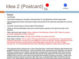 Idea 2 (Postcard)
 Postcard
 -Landscape
 -Dark black background, possibly including bokeh or city lights/slow shutter speed style
 -Sporty/Aggressive black motorcycle image protruding from the darkness (probably the Lexmoto
ZSX-F)
 -Lexmoto Learner logo on the top right of the postcard
 -White or red text potentially using red or white strokes, placed on the right hand side of the
postcard
 -Rear right hand side include “Name, Address, Email Address, Date of CBT, Date of Lexmoto
purchase, Registration of New Lexmoto.”
 -Rear top left side include 2 stamp boxes (78x38), one above the other
 Rear bottom include “You’ve used a Training school that is a Lexmoto partner. If you purchase a
Lexmoto motorcycle or scooter you are eligible for a free Lexmoto gift. Simply complete this card
with stamps from your training school and selling dealer and send to: Lexmoto Training –
Llexeter Ltd, 15-18 Greendale Business Park, Woodbury Salterton, Exeter, Devon EX5 1EW”
 This postcard will be straying into a more advanced style, rather than following right between the
guidelines that the client has set. I will be including more visual texture and dynamics, as well as
trialling a mysterious and ‘badass’ atmosphere as opposed to the simplistic style that has been
suggested by the client. I believe that this style will be more attractive to the consumer and will
intrigue them to find out more about the free gift and benefits of buying a Lexmoto. I believe the
postcard should excite the consumer after they have completed their CBT and left the training
Strictly
Needed
Adjustable
 