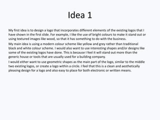 Idea 1
My first idea is to design a logo that incorporates different elements of the existing logos that I
have shown in the first slide. For example, I like the use of bright colours to make it stand out or
using textured images like wood, so that it has something to do with the business.
My main idea is using a modern colour scheme like yellow and grey rather than traditional
black and white colour scheme. I would also want to use interesting shapes and/or designs like
some of the existing logos have done. This is because I feel it will stand out more than the
generic house or tools that are usually used for a building company.
I would either want to use geometric shapes as the main part of the logo, similar to the middle
two existing logos, or create a logo within a circle. I feel that this is a clean and aesthetically
pleasing design for a logo and also easy to place for both electronic or written means.
 