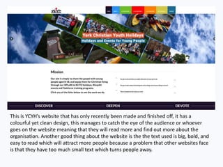 This is YCYH’s website that has only recently been made and finished off, it has a
colourful yet clean design, this manages to catch the eye of the audience or whoever
goes on the website meaning that they will read more and find out more about the
organisation. Another good thing about the website is the the text used is big, bold, and
easy to read which will attract more people because a problem that other websites face
is that they have too much small text which turns people away.
 