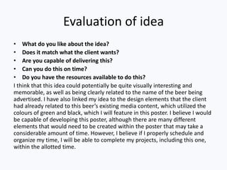 Evaluation of idea
• What do you like about the idea?
• Does it match what the client wants?
• Are you capable of delivering this?
• Can you do this on time?
• Do you have the resources available to do this?
I think that this idea could potentially be quite visually interesting and
memorable, as well as being clearly related to the name of the beer being
advertised. I have also linked my idea to the design elements that the client
had already related to this beer’s existing media content, which utilized the
colours of green and black, which I will feature in this poster. I believe I would
be capable of developing this poster, although there are many different
elements that would need to be created within the poster that may take a
considerable amount of time. However, I believe if I properly schedule and
organize my time, I will be able to complete my projects, including this one,
within the allotted time.
 