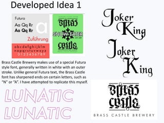 Brass Castle Brewery makes use of a special Futura
style font, generally written in white with an outer
stroke. Unlike general Futura text, the Brass Castle
font has sharpened ends on certain letters, such as
“N” or “A”. I have attempted to replicate this myself.
Developed Idea 1
 