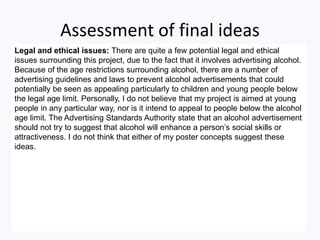 Assessment of final ideas
Legal and ethical issues: There are quite a few potential legal and ethical
issues surrounding this project, due to the fact that it involves advertising alcohol.
Because of the age restrictions surrounding alcohol, there are a number of
advertising guidelines and laws to prevent alcohol advertisements that could
potentially be seen as appealing particularly to children and young people below
the legal age limit. Personally, I do not believe that my project is aimed at young
people in any particular way, nor is it intend to appeal to people below the alcohol
age limit. The Advertising Standards Authority state that an alcohol advertisement
should not try to suggest that alcohol will enhance a person’s social skills or
attractiveness. I do not think that either of my poster concepts suggest these
ideas.
 