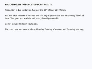 YOU CAN DELETE THIS ONCE YOU DON’T NEED IT:
Production is due to start on Tuesday the 10th of May at 12:50pm.
You will have 3 weeks of lessons. The last day of production will be Monday the 6h of
June. This gives you a whole half term, should you need it.
Do not include Friday in your plans.
The class time you have is all day Monday, Tuesday afternoon and Thursday morning.
 