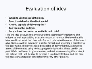 Evaluation of idea
• What do you like about the idea?
• Does it match what the client wants?
• Are you capable of delivering this?
• Can you do this on time?
• Do you have the resources available to do this?
I like the idea because I believe it would be aesthetically interesting and
unique, as well as providing a certain amount of humour. I believe that this
idea would suit what the client asks for, as it relates to the name of the beer it
advertises, as well as existing in a poster format, and attaching a narrative to
the beer name. I believe I should be capable of delivering this, as it will be
almost all be created using rotoscoping techniques that I have used in the
past. While I will want to give attention to detail when creating this poster, I
still believe that I will be able to develop it in a timely fashion, and still have
the necessary amount of time left over for my other projects.
 
