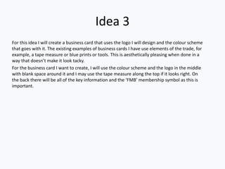 Idea 3
For this idea I will create a business card that uses the logo I will design and the colour scheme
that goes with it. The existing examples of business cards I have use elements of the trade, for
example, a tape measure or blue prints or tools. This is aesthetically pleasing when done in a
way that doesn’t make it look tacky.
For the business card I want to create, I will use the colour scheme and the logo in the middle
with blank space around it and I may use the tape measure along the top if it looks right. On
the back there will be all of the key information and the ‘FMB’ membership symbol as this is
important.
 