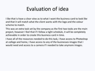 Evaluation of idea
I like that is have a clear view as to what I want the business card to look like
and that it will match what the client wants with the logo and the colour
scheme to match.
This was an extra task set by the company as the first two tasks are the main
project, however I feel that if I follow a tight schedule, it will be completely
achievable in order to create this business card in time.
I have all of the resources needed to do this task, I have access to Photoshop
at college and home, I have access to any of the businesses images that I
would need and access to a camera if I needed to take anymore images.
 