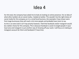 Idea 4
For this task, the company have asked me to look at creating an online presence. For an idea of
what other builders do on social media, I looked at twitter. This wouldn’t be the right choice of
social media for this company as it is a small local business, the examples I have shown were
from large businesses they will reach a lot more people and probably have more to say.
As this is an extra task it isn’t top priority however, I feel that facebook and/or instagram would
be a better choice for this company. This is because facebook is easier to target people in your
local area and instagram is just another way of showing off your work. I will focus on making an
instagram account for them and facebook if I have time.
 