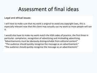 Assessment of final ideas
Legal and ethical issues:
I will have to make sure that my work is original to avoid any copyright laws, this is
especially relevant now that the client may actually use my work so more people will see
it.
I would also have to make my work match the ASA codes of practice, the first three in
particular- compliance, recognition of advertising and misleading advertising.
“Advertisements must be obviously distinguishable from editorial content”
“The audience should quickly recognise the message as an advertisement.”
“The audience should quickly recognise the message as an advertisement.”
 