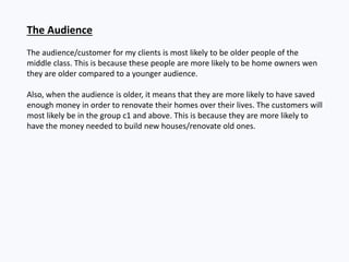 The Audience
The audience/customer for my clients is most likely to be older people of the
middle class. This is because these people are more likely to be home owners wen
they are older compared to a younger audience.
Also, when the audience is older, it means that they are more likely to have saved
enough money in order to renovate their homes over their lives. The customers will
most likely be in the group c1 and above. This is because they are more likely to
have the money needed to build new houses/renovate old ones.
 