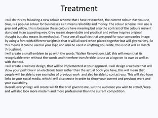 Treatment
I will do this by following a new colour scheme that I have researched, the current colour that you use,
blue, is a popular colour for businesses as it means reliability and money. The colour scheme I will use is
grey and yellow, this is because these colours have meaning but also the contrast of the colours make it
stand out in an appealing way. Grey means dependable and practical and yellow inspires original
thought but also means its methodical. These are all qualities that are good for your companies image.
By using a font with different weights it that it will all work when placed together but will give variety. So
this means it can be used in your logo and also be used in anything you write, this is so it will all match
throughout.
I will create a small emblem to go with the words ‘Walker Renovations Ltd’, this will mean that its
recognizable even without the words and therefore transferable to use as a logo on its own as well as
with the text.
I will create a website design, that will be implemented at your approval. I will design a website that will
show your portfolio in an electronic form rather than the actual book you have, this will mean that
people will be able to see examples of previous work and also be able to contact you. This will also have
links to your social media, which I will also create in order to show your current and previous work and
your availability.
Overall, everything I will create will fit the brief given to me, suit the audience you wish to attract/keep
and will also look more modern and more professional than the current competition.
 