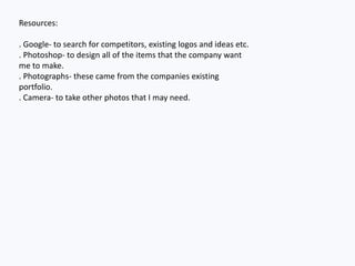 Resources:
. Google- to search for competitors, existing logos and ideas etc.
. Photoshop- to design all of the items that the company want
me to make.
. Photographs- these came from the companies existing
portfolio.
. Camera- to take other photos that I may need.
 