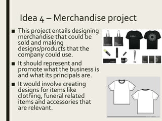 Idea 4 – Merchandise project
■ This project entails designing
merchandise that could be
sold and making
designs/products that the
company could use.
■ It should represent and
promote what the business is
and what its principals are.
■ It would involve creating
designs for items like
clothing, funeral related
items and accessories that
are relevant.
 