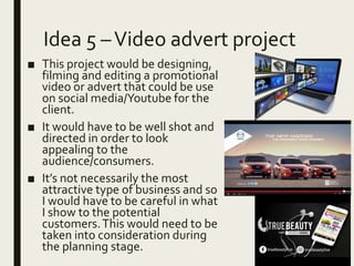 Idea 5 –Video advert project
■ This project would be designing,
filming and editing a promotional
video or advert that could be use
on social media/Youtube for the
client.
■ It would have to be well shot and
directed in order to look
appealing to the
audience/consumers.
■ It’s not necessarily the most
attractive type of business and so
I would have to be careful in what
I show to the potential
customers.This would need to be
taken into consideration during
the planning stage.
 