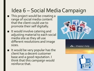 Idea 6 – Social Media Campaign
■ This project would be creating a
range of social media content
that the client could use to
promote their self digitally.
■ It would involve catering and
adjusting material to each social
media site as they all use
different resolutions and image
sizes.
■ It would be very popular has the
client has a decent customer
base and a good reputation. I
think that this campaign would
reinforce that.
 