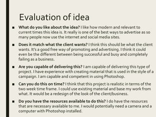 Evaluation of idea
■ What do you like about the idea? I like how modern and relevant to
current times this idea is. It really is one of the best ways to advertise as so
many people now use the internet and social media sites.
■ Does it match what the client wants? I think this should be what the client
wants. It’s a good free way of promoting and advertising. I think it could
even be the different between being successful and busy and completely
failing as a business.
■ Are you capable of delivering this? I am capable of delivering this type of
project. I have experience with creating material that is used in the style of a
campaign. I am capable and competent in using Photoshop.
■ Can you do this on time? I think that this project is realistic in terms of the
two week time frame. I could use existing material and base my work from
what. It would be a redesign of the look of the client/business.
■ Do you have the resources available to do this? I do have the resources
that are necessary available to me. I would potentially need a camera and a
computer with Photoshop installed.
 