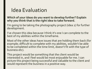 Idea Evaluation
Which of your ideas do you want to develop further? Explain
why you think that is the right idea to take forward.
I’m going to be taking the photography project (idea 2) for further
development.
I’ve chosen this idea because I think it’s one I can complete to the
best of my abilities within the timeframe.
Most of the other ideas have issues that are holding them back (for
example; difficult to complete with my abilities, wouldn’t be able
to be completed within the time limit, doesn’t fit with the type of
business etc).
This project would be something that the client would be
interested in, and I feel would be most enjoyable for me. I can
picture this project being successful and valuable to the client and
would represent the business in a positive way.
 