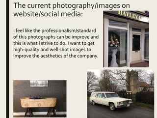 The current photography/images on
website/social media:
I feel like the professionalism/standard
of this photographs can be improve and
this is what I strive to do. I want to get
high-quality and well shot images to
improve the aesthetics of the company.
 